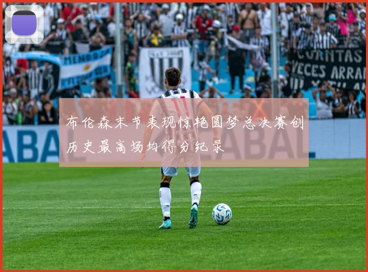 布伦森末节表现惊艳圆梦总决赛创历史最高场均得分纪录